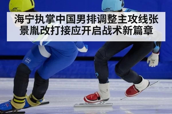 海宁执掌中国男排调整主攻线张景胤改打接应开启战术新篇章