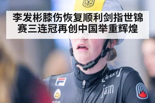李发彬膝伤恢复顺利剑指世锦赛三连冠再创中国举重辉煌