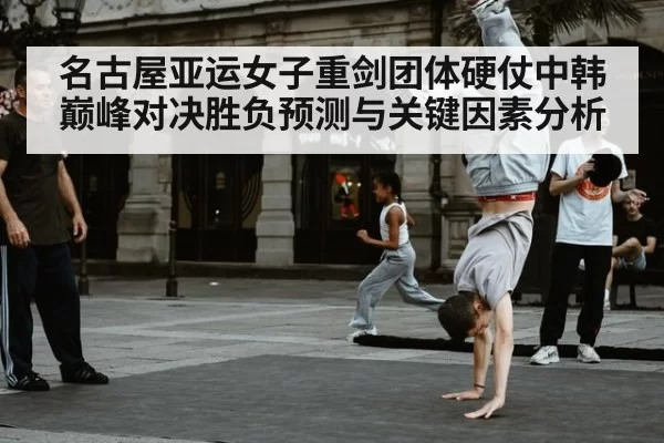 名古屋亚运女子重剑团体硬仗中韩巅峰对决胜负预测与关键因素分析